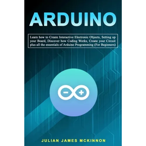 Arduino: Learn how to Create Interactive Electronic Objects, Setting up your Board, Discover how Coding Works, Create your Circ
