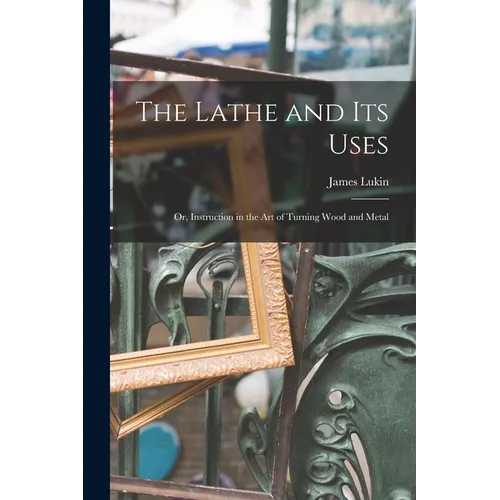 The Lathe and Its Uses: Or, Instruction in the Art of Turning Wood and Metal