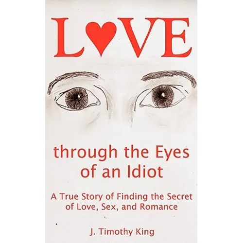 Love Through the Eyes of an Idiot: A True Story of Finding the Secret of Love, Sex, and Romance