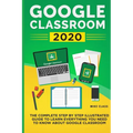 Google Classroom 2020: The Complete Step by Step Illustrated Guide to Learn Everything You Need to Know About Google Classroom