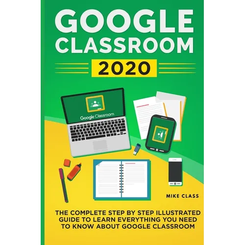 Google Classroom 2020: The Complete Step by Step Illustrated Guide to Learn Everything You Need to Know About Google Classroom