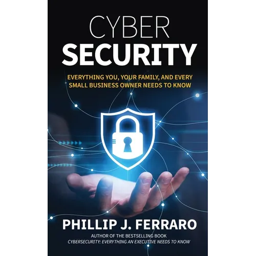 Cybersecurity: Everything You, Your Family, And Every Small Business Owner Needs to Know