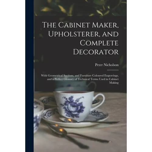 The Cabinet Maker, Upholsterer, and Complete Decorator: With Geometrical Sections, and Furniture Coloured Engravings, and a Perfect Glossary of Techni
