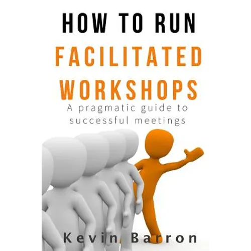 How To Run Facilitated Workshops: A Pragmatic Guide To Successful Meetings