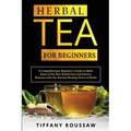 Herbal Tea for Beginners: A Comprehensive Beginner's Guide to Make Some of the Best Herbal Teas and Prevent Diseases with the Natural Healing Power of