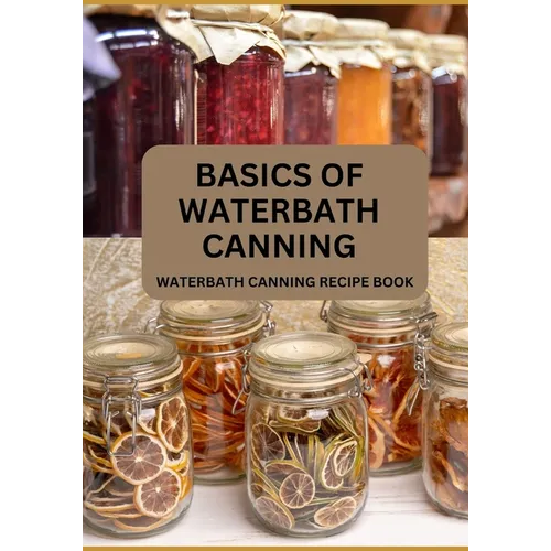 Basics Of Waterbath Canning For Beginners: The Complete Waterbath Canning Recipe Book (2024 Edition)