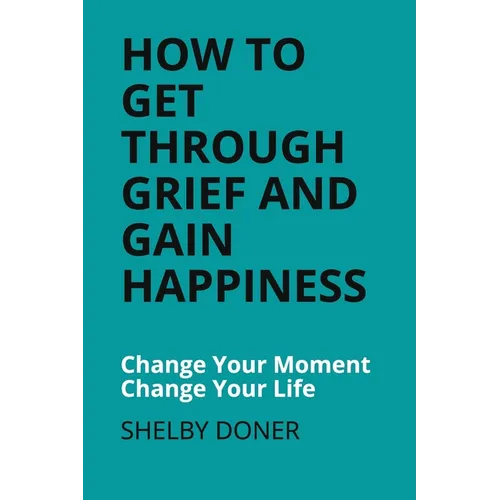 How To Get Through Grief And Gain Happiness: Change Your Moment Change Your Life