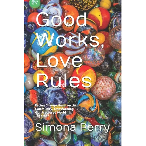 Good Works, Love Rules: Facing Change, Resurrecting Community, Transforming Our Fractured World Together