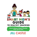 The Smart Mom's Guide to Healthy Snacking: How to Raise a Smart Snacker from Tot to Teen