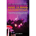 An Introductory Guide to Magic Mushrooms: The Beginners Psychedelic Explorer's Guide of This Hallucinogenic Plant