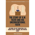 The Story of A.W. Tozer and His Unconventional Faith: Exploring the Deep Foundations of His Radical Beliefs, Teachings, and Spiritual Legacy
