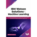 IBM Watson Solutions for Machine Learning: Achieving Successful Results Across Computer Vision, Natural Language Processing and AI Projects Using Wats