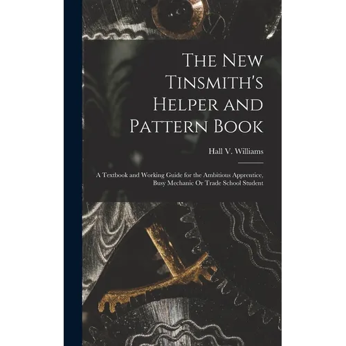 The New Tinsmith's Helper and Pattern Book: A Textbook and Working Guide for the Ambitious Apprentice, Busy Mechanic Or Trade School Student