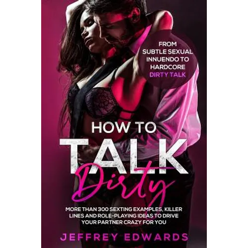 How to Talk Dirty: More Than 300 Sexting Examples, Killer Lines and Role-Playing Ideas to Drive Your Partner Crazy for You from Subtle Se