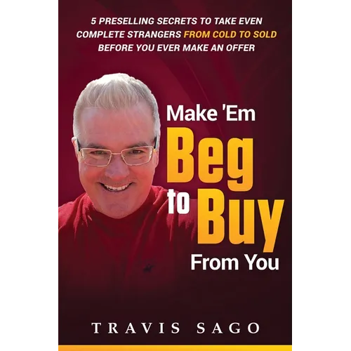 Make 'Em Beg to Buy From You: 5 Preselling Secrets to Take Even Complete Strangers From Cold to Sold Before You Ever Make an Offer