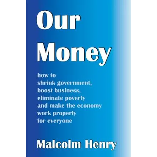Our Money: how to shrink government, boost business, eliminate poverty and make the economy work properly for everyone