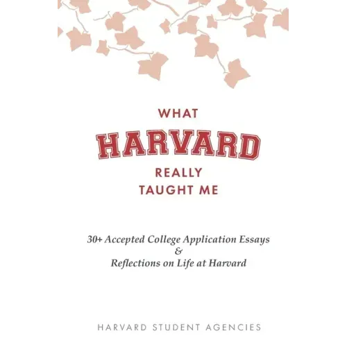 What Harvard Really Taught Me: 30+ Accepted College Application Essays & Reflections on Life at Harvard