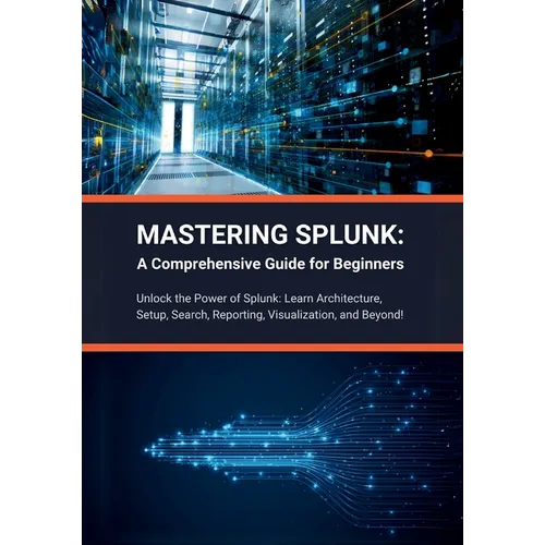 Mastering Splunk: A Comprehensive Guide for Beginners: Unlock the Power of Splunk: Learn Architecture, Setup, Search, Reporting, Visuali