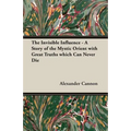 The Invisible Influence - A Story of the Mystic Orient with Great Truths which Can Never Die
