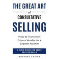 The Great Art of Consultative Selling: How to Transition from a Vendor to a Growth partner: A field Guide for Sales Professionals