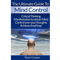 Mind Control: Critical Thinking And Manifestation To Obtain Mind Control Over Your Thoughts And Achieve Anything!