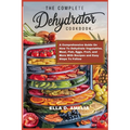 The Complete Dehydrator Cookbook: A Comprehensive Guide On How To Dehydrate Vegetables, Meat, Fish, Eggs, Fruit, and More With Recipes and Easy Steps