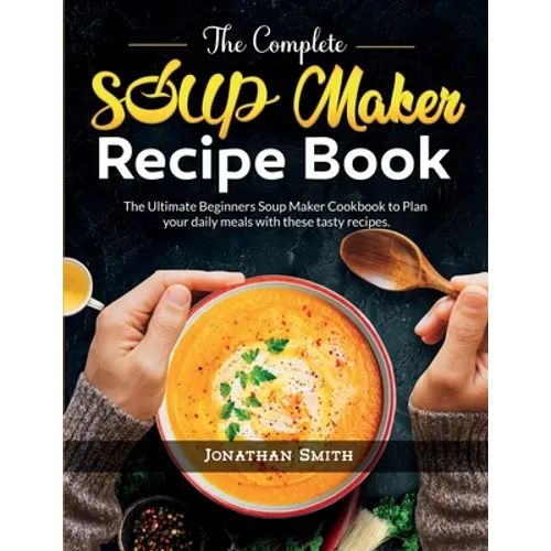 The Complete Soup Maker Recipe Book: The Ultimate Beginners Soup Maker Cookbook to Plan your daily meals with these tasty recipes