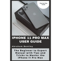 iPhone 11 Pro Max User Guide: The Beginner to Expert Manual with Tips and Tricks to Master the iPhone 11 Pro Max