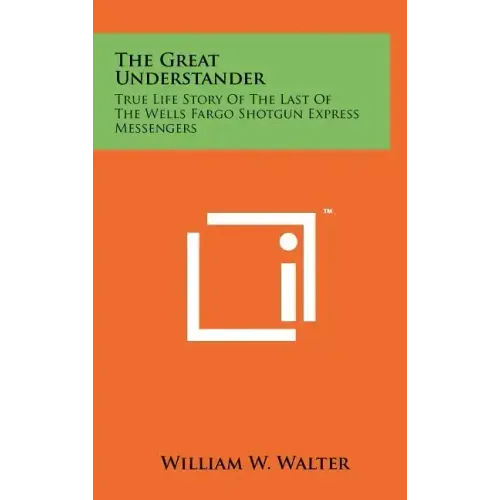 The Great Understander: True Life Story Of The Last Of The Wells Fargo Shotgun Express Messengers