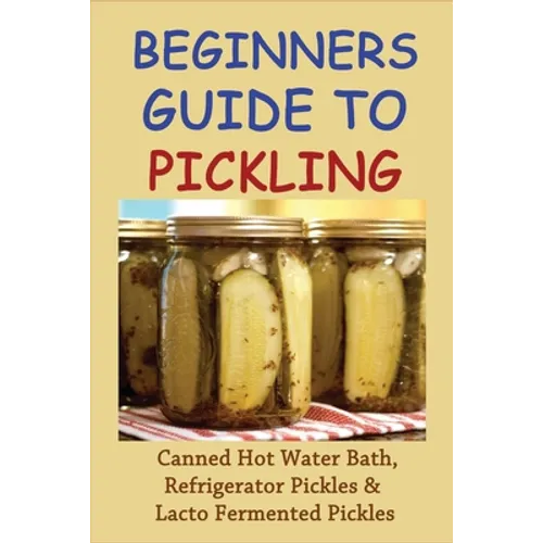 Beginners Guide To Pickling: Canned Hot Water Bath, Refrigerator Pickles & Lacto Fermented Pickles: How To Water Bath Can Pickles