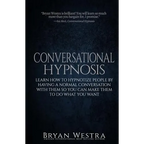 Conversational Hypnosis: Learn How To Hypnotize People By Having A Normal Conversation With Them So You Can Make Them To Do What You Want