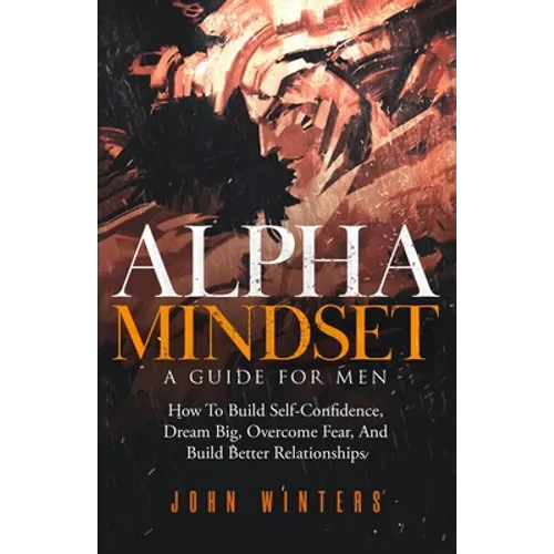 Alpha Mindset -A Guide For Men: How To Build Self-Confidence, Dream Big, Overcome Fear, And Build Better Relationships