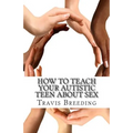 How to Teach Your Autistic Teen about Sex: Advanced Guidebook for Parents and Educators