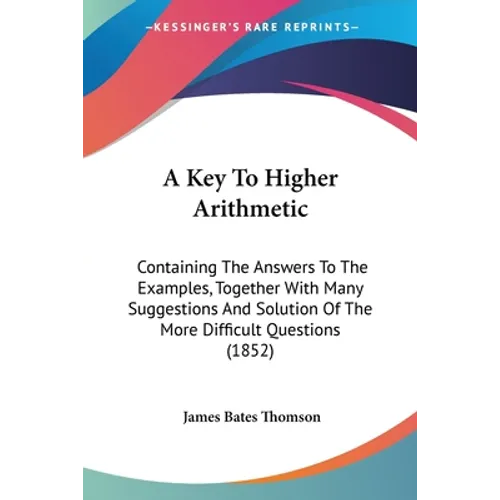A Key To Higher Arithmetic: Containing The Answers To The Examples, Together With Many Suggestions And Solution Of The More Difficult Questions (1852)