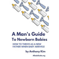 A Man's Guide to Newborn Babies: How To Thrive As A New Father When Baby Arrives!
