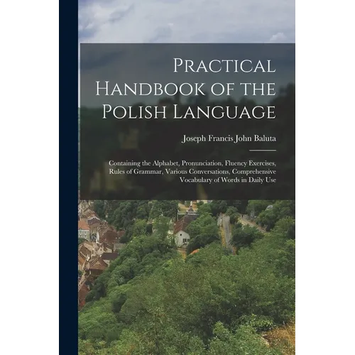 Practical Handbook of the Polish Language: Containing the Alphabet, Pronunciation, Fluency Exercises, Rules of Grammar, Various Conversations, Compreh