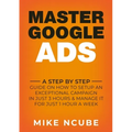 Master Google Ads: A Step By Step Guide On How To Setup An Exceptional Campaign In Just 3 Hours And Manage It For Just 1 Hour A Week