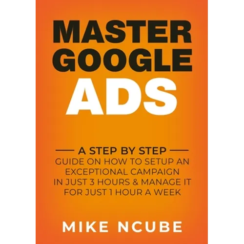 Master Google Ads: A Step By Step Guide On How To Setup An Exceptional Campaign In Just 3 Hours And Manage It For Just 1 Hour A Week