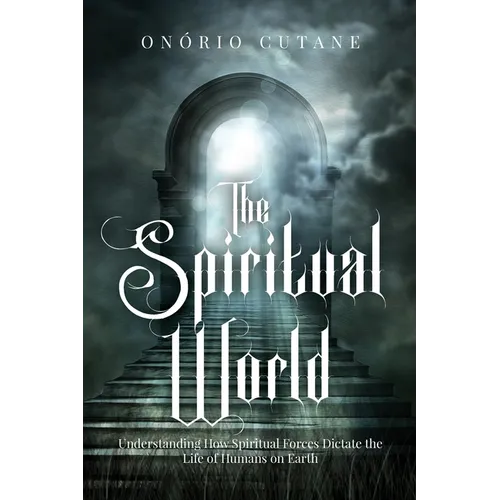 The Spiritual World: Understanding How Spiritual Forces Dictate the Life of Humans on Earth