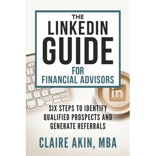 The LinkedIn Guide for Financial Advisors: Six Steps to Identify Qualified Prospects and Generate Referrals