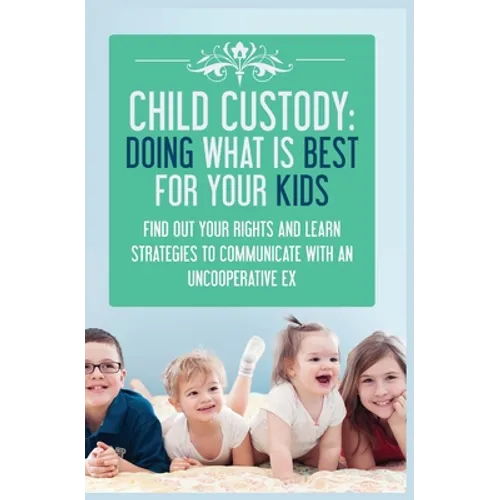 Child Custody: Find Out Your Rights and Learn Strategies To Communicate With An Uncooperative Ex