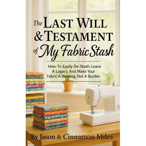The Last Will & Testament of My Fabric Stash: How-To Easily De-Stash, Leave A Legacy, And Make Your Fabric A Blessing, Not A Burden