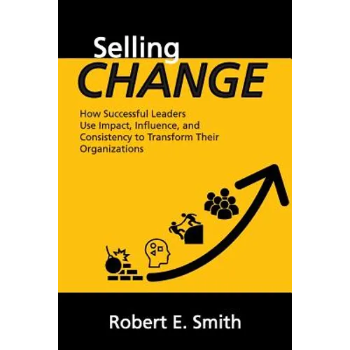 Selling Change: How Successful Leaders Use Impact, Influence, and Consistency to Transform Their Organizations