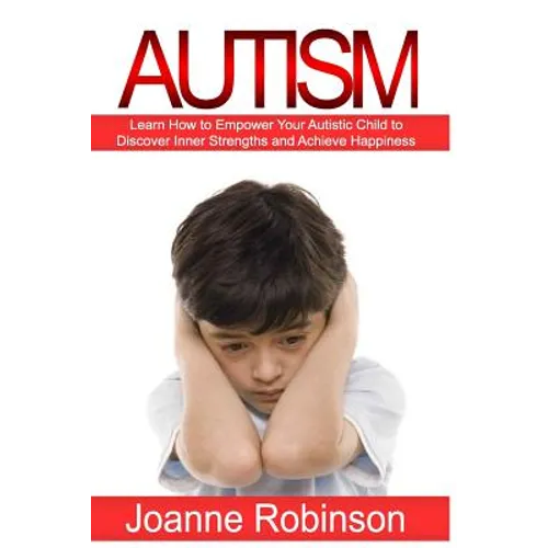 Autism: Learn How to Empower Your Autistic Child to Discover Inner Strengths and Achieve Happiness