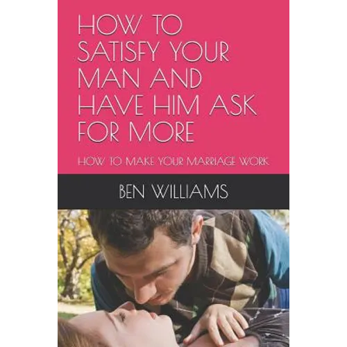 How to Satisfy Your Man and Have Him Ask for More: How to Make Your Marriage Work