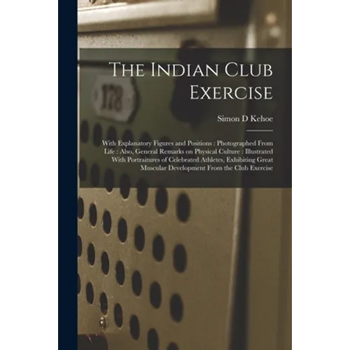 The Indian Club Exercise: With Explanatory Figures and Positions: Photographed From Life: Also, General Remarks on Physical Culture: Illustrated