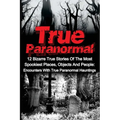 True Paranormal: 12 Bizarre True Stories Of The Most Spookiest Places, Objects And People: Encounters With True Paranormal Hauntings