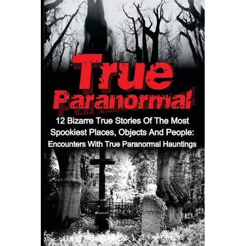 True Paranormal: 12 Bizarre True Stories Of The Most Spookiest Places, Objects And People: Encounters With True Paranormal Hauntings