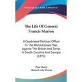 The Life Of General Francis Marion: A Celebrated Partisan Officer In The Revolutionary War, Against The British And Tories In South Carolina And Georg