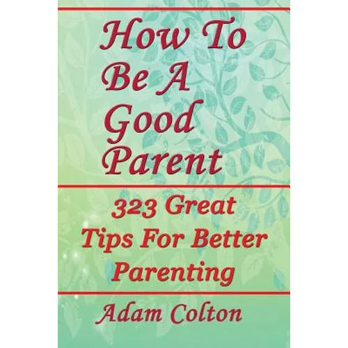 How To Be A Good Parent: 323 Great Tips For Better Parenting